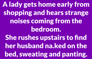 A lady gets home early from shopping and hears strange noises coming from the bedroom.
